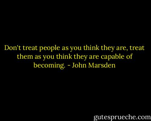 Don't treat people as you think they are, treat them as you think they are capable of becoming. - John Marsden