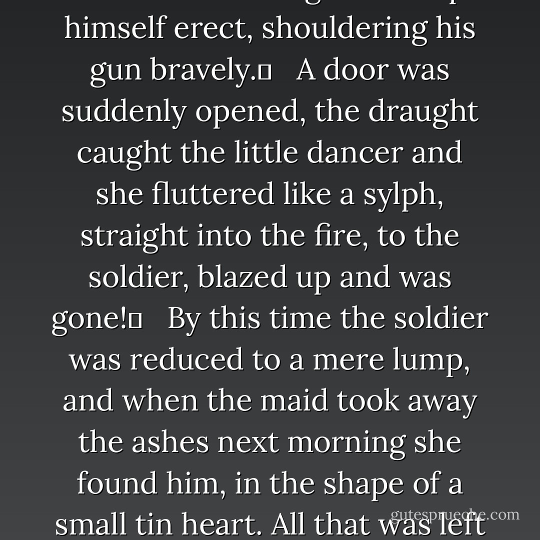 He looked at the little maiden, and she looked at him; and he felt that he was melting away, but he still managed to keep himself erect, shouldering his gun bravely.	 <br /> A door was suddenly opened, the draught caught the little dancer and she fluttered like a sylph, straight into the fire, to the soldier, blazed up and was gone!	 <br /> By this time the soldier was reduced to a mere lump, and when the maid took away the ashes next morning she found him, in the shape of a small tin heart. All that was left of the dancer was her spangle, and that was burnt as black as a coal. - Hans Christian Andersen