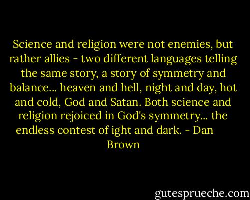Science and religion were not enemies, but rather allies - two different languages telling the same story, a story of symmetry and balance... heaven and hell, night and day, hot and cold, God and Satan. Both science and religion rejoiced in God's symmetry... the endless contest of ight and dark. - Dan       Brown