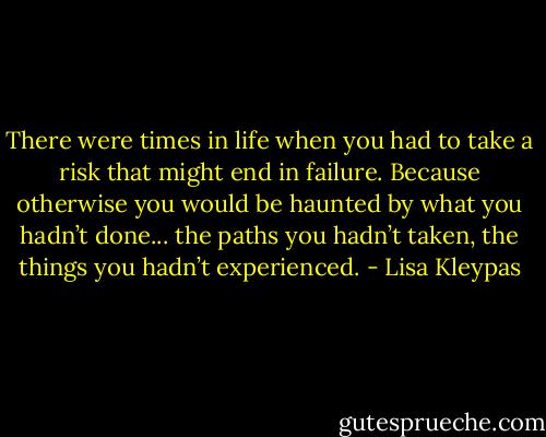 There were times in life when you had to take a risk that might end in failure. Because otherwise you would be haunted by what you hadn’t done... the paths you hadn’t taken, the things you hadn’t experienced. - Lisa Kleypas