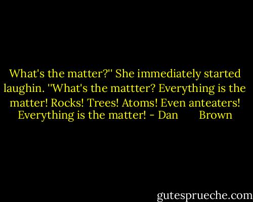 What's the matter?'' She immediately started laughin. ''What's the mattter? Everything is the matter! Rocks! Trees! Atoms! Even anteaters! Everything is the matter! - Dan       Brown