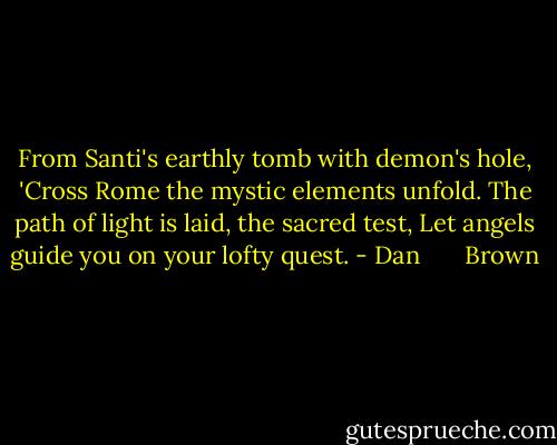 From Santi's earthly tomb with demon's hole,<br />'Cross Rome the mystic elements unfold.<br />The path of light is laid, the sacred test,<br />Let angels guide you on your lofty quest. - Dan       Brown