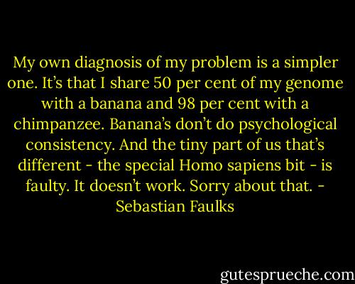 My own diagnosis of my problem is a simpler one. It’s that I share 50 per cent of my genome with a banana and 98 per cent with a chimpanzee. Banana’s don’t do psychological consistency. And the tiny part of us that’s different - the special Homo sapiens bit - is faulty. It doesn’t work. Sorry about that. - Sebastian Faulks
