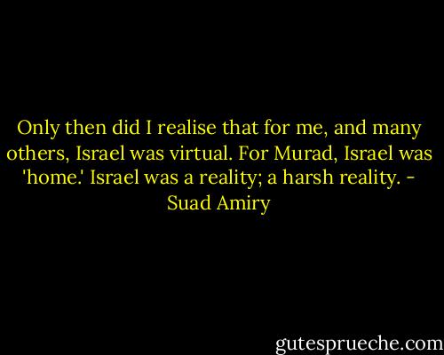 Only then did I realise that for me, and many others, Israel was virtual. For Murad, Israel was 'home.' Israel was a reality; a harsh reality. - Suad Amiry