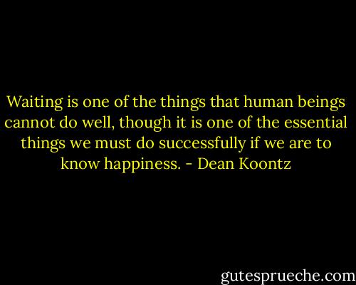 Waiting is one of the things that human beings cannot do well, though it is one of the essential things we must do successfully if we are to know happiness. - Dean Koontz