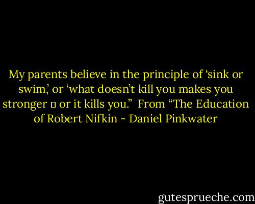 My parents believe in the principle of ‘sink or swim,’ or ‘what doesn’t kill you makes you stronger ― or it kills you.”<br /><br />From “The Education of Robert Nifkin - Daniel Pinkwater