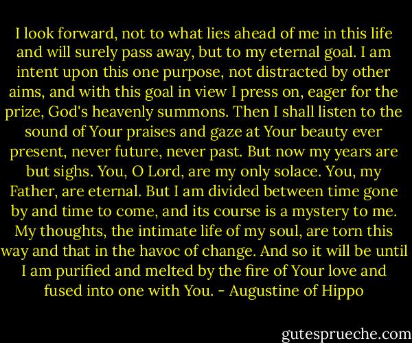 I look forward, not to what lies ahead of me in this life and will surely pass away, but to my eternal goal. I am intent upon this one purpose, not distracted by other aims, and with this goal in view I press on, eager for the prize, God's heavenly summons. Then I shall listen to the sound of Your praises and gaze at Your beauty ever present, never future, never past. But now my years are but sighs. You, O Lord, are my only solace. You, my Father, are eternal. But I am divided between time gone by and time to come, and its course is a mystery to me. My thoughts, the intimate life of my soul, are torn this way and that in the havoc of change. And so it will be until I am purified and melted by the fire of Your love and fused into one with You. - Augustine of Hippo