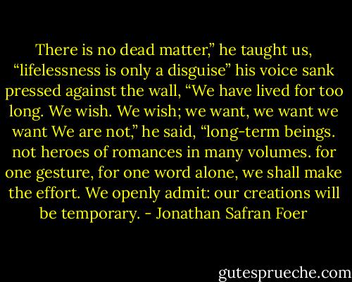 There is no dead matter,” he taught us, “lifelessness is only a disguise” his voice sank pressed against the wall, “We have lived for too long. We wish. We wish; we want, we want we want We are not,” he said, “long-term beings. not heroes of romances in many volumes. for one gesture, for one word alone, we shall make the effort. We openly admit: our creations will be temporary. - Jonathan Safran Foer