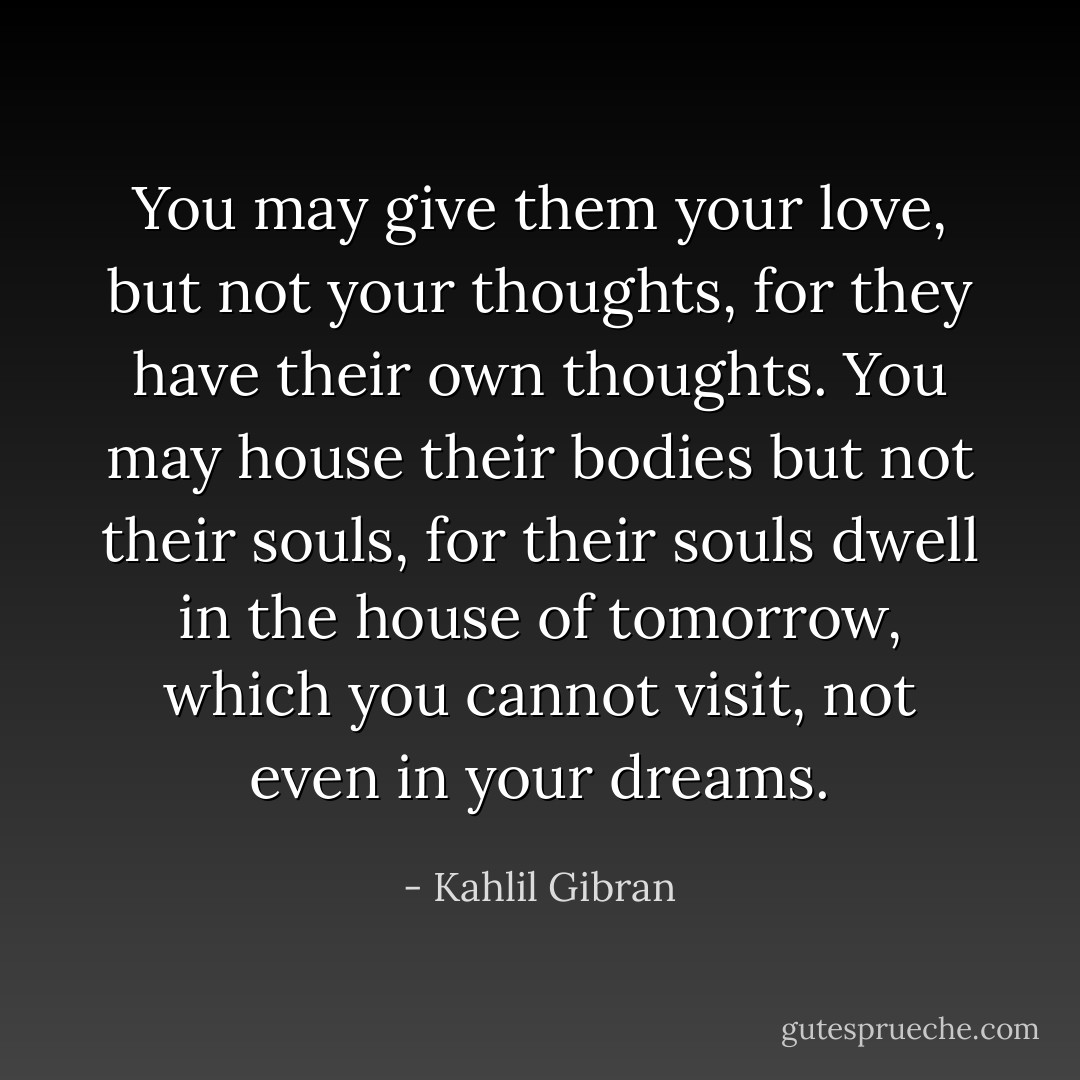 You may give them your love, but not your thoughts, for they have their own thoughts. You may house their bodies but not their souls, for their souls dwell in the house of tomorrow, which you cannot visit, not even in your dreams. - Kahlil Gibran