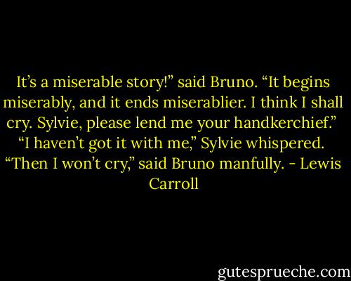 It’s a miserable story!” said Bruno. “It begins miserably, and it ends miserablier. I think I shall cry. Sylvie, please lend me your handkerchief.”<br /><br />“I haven’t got it with me,” Sylvie whispered.<br /><br />“Then I won’t cry,” said Bruno manfully. - Lewis Carroll