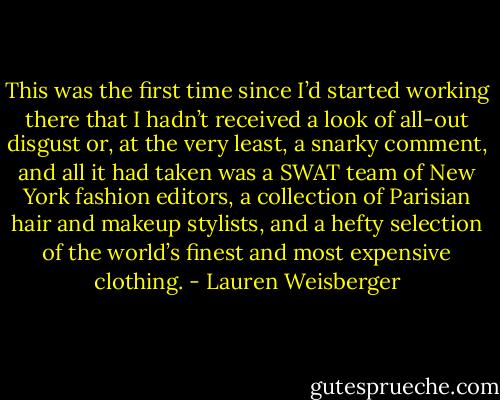 This was the first time since I’d started<br />working there that I hadn’t received a look of all-out disgust or, at the very least, a snarky<br />comment, and all it had taken was a SWAT team of New York fashion editors, a<br />collection of Parisian hair and makeup stylists, and a hefty selection of the world’s finest<br />and most expensive clothing. - Lauren Weisberger
