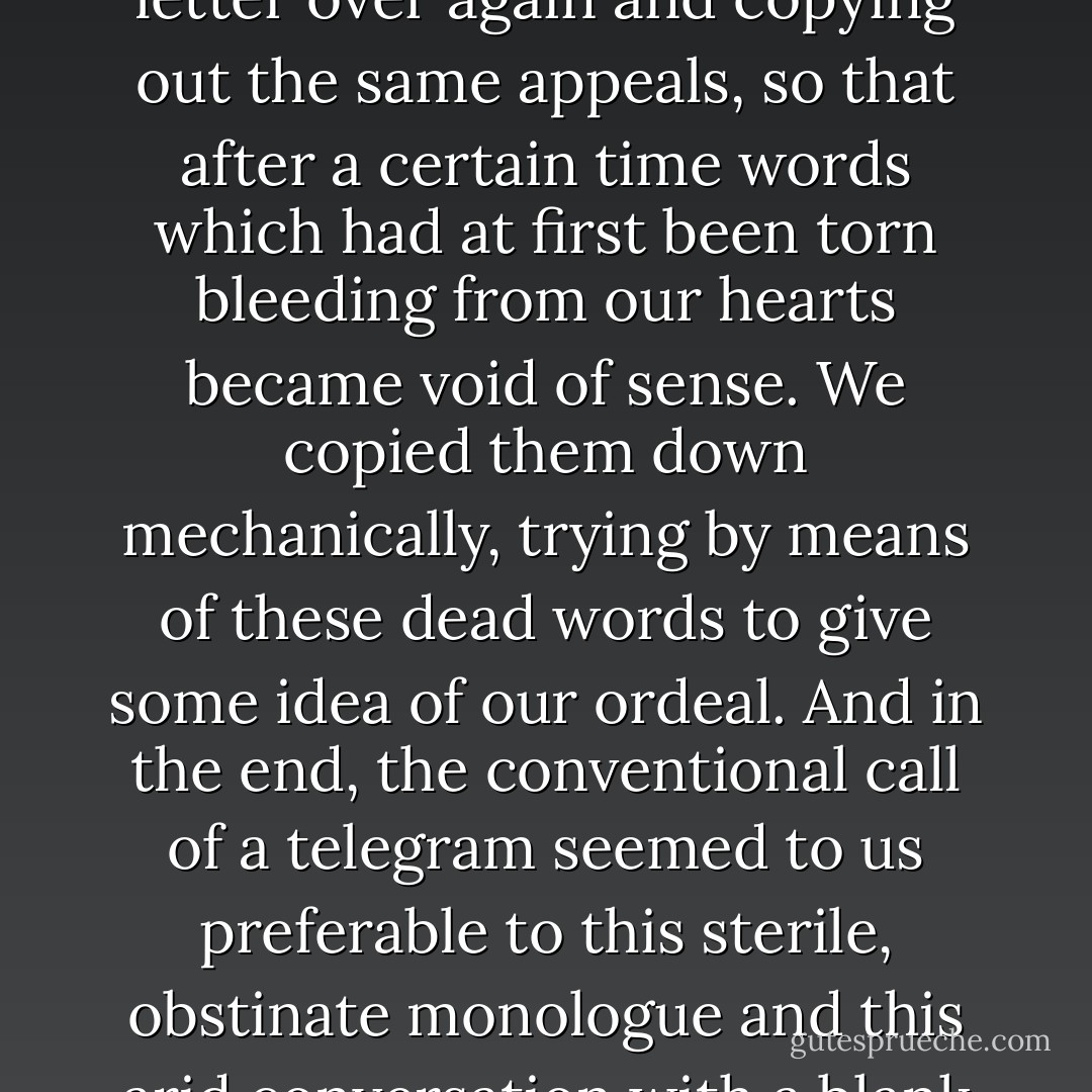 Week after week we were reduced to starting the same letter over again and copying out the same appeals, so that after a certain time words which had at first been torn bleeding from our hearts became void of sense. We copied them down mechanically, trying by means of these dead words to give some idea of our ordeal. And in the end, the conventional call of a telegram seemed to us preferable to this sterile, obstinate monologue and this arid conversation with a blank wall. - Albert Camus