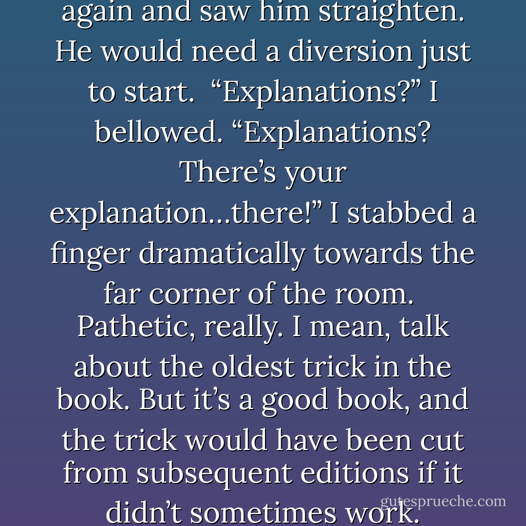 I flicked my eyes over to Steve again and saw him straighten. He would need a diversion just to start.<br /><br />“Explanations?” I bellowed. “Explanations? There’s your explanation…there!” I stabbed a finger dramatically towards the far corner of the room.<br /><br />Pathetic, really. I mean, talk about the oldest trick in the book. But it’s a good book, and the trick would have been cut from subsequent editions if it didn’t sometimes work. - Stephen Fry