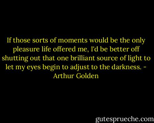 If those sorts of moments would be the only pleasure life offered me, I'd be better off shutting out that one brilliant source of light to let my eyes begin to adjust to the darkness. - Arthur Golden