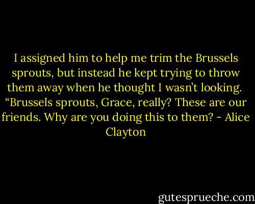 I assigned him to help me trim the Brussels sprouts, but instead he kept trying to throw them away when he thought I wasn’t looking. <br />“Brussels sprouts, Grace, really? These are our friends. Why are you doing this to them? - Alice Clayton