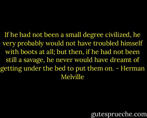 If he had not been a small degree civilized, he very probably would not have troubled himself with boots at all; but then, if he had not been still a savage, he never would have dreamt of getting under the bed to put them on. - Herman Melville