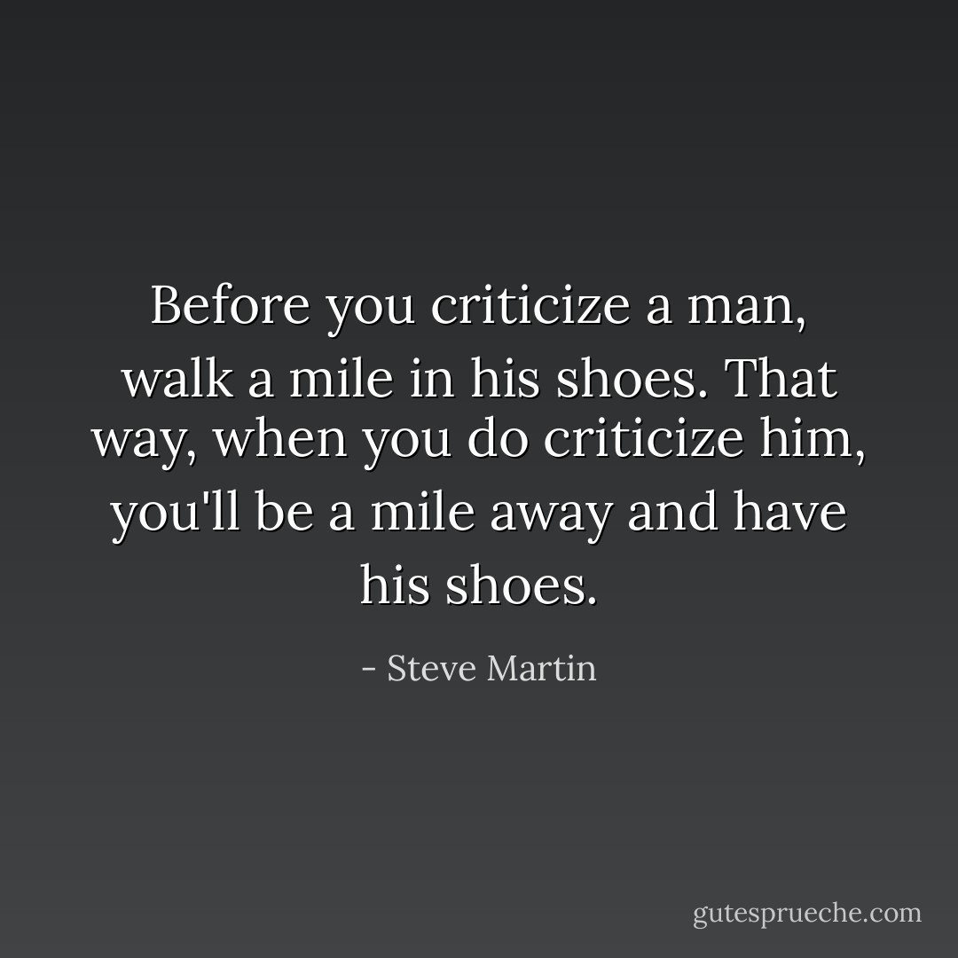 Before you criticize a man, walk a mile in his shoes. That way, when you do criticize him, you'll be a mile away and have his shoes. - Steve Martin