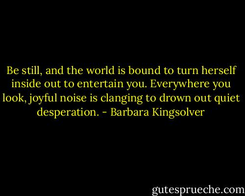 Be still, and the world is bound to turn herself inside out to entertain you. Everywhere you look, joyful noise is clanging to drown out quiet desperation. - Barbara Kingsolver