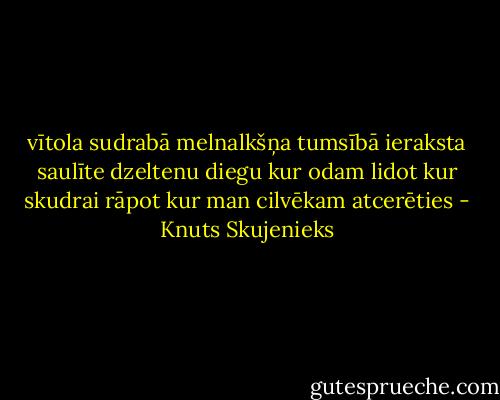 vītola sudrabā melnalkšņa tumsībā<br />ieraksta saulīte dzeltenu diegu<br />kur odam lidot kur skudrai rāpot<br />kur man cilvēkam atcerēties - Knuts Skujenieks