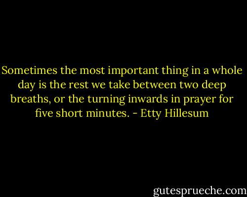 Sometimes the most important thing in a whole day is the rest we take between two deep breaths, or the turning inwards in prayer for five short minutes. - Etty Hillesum