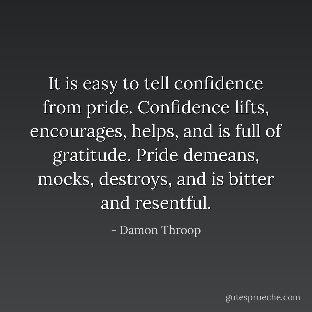 It is easy to tell confidence from pride. Confidence lifts, encourages, helps, and is full of gratitude. Pride demeans, mocks, destroys, and is bitter and resentful. - Damon Throop