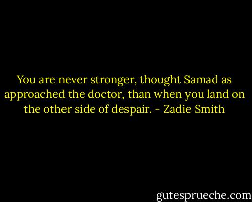 You are never stronger, thought Samad as approached the doctor, than when you land on the other side of despair. - Zadie Smith