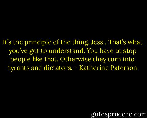 It’s the principle of the thing, Jess . That’s what you’ve got to understand. You have to stop people like that. Otherwise they turn into tyrants and dictators. - Katherine Paterson
