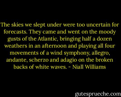 The skies we slept under were too uncertain for forecasts. They came and went on the moody gusts of the Atlantic, bringing half a dozen weathers in an afternoon and playing all four movements of a wind symphony, allegro, andante, scherzo and adagio on the broken backs of white waves. - Niall Williams