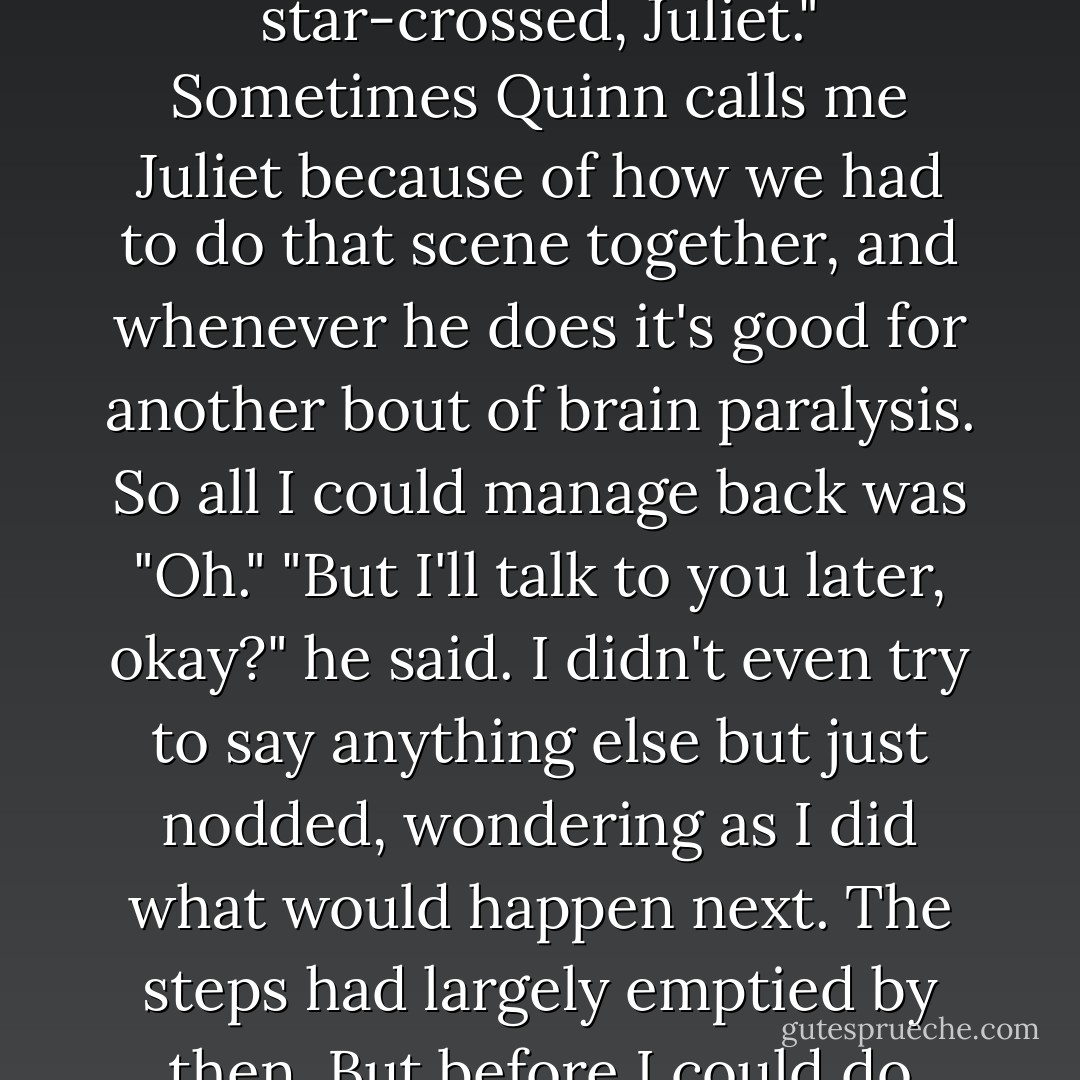 I can't today," I said. "Maybe tomorrow?"<br />"Can't tomorrow," said Quinn. "I have a family thing. I guess we're logistically star-crossed, Juliet."<br />Sometimes Quinn calls me Juliet because of how we had to do that scene together, and whenever he does it's good for another bout of brain paralysis. So all I could manage back was "Oh."<br />"But I'll talk to you later, okay?" he said.<br />I didn't even try to say anything else but just nodded, wondering as I did what would happen next. The steps had largely emptied by then.<br />But before I could do much wondering, Quinn's lips were on mine.<br />And this time it definitely counted. - Jennifer Sturman