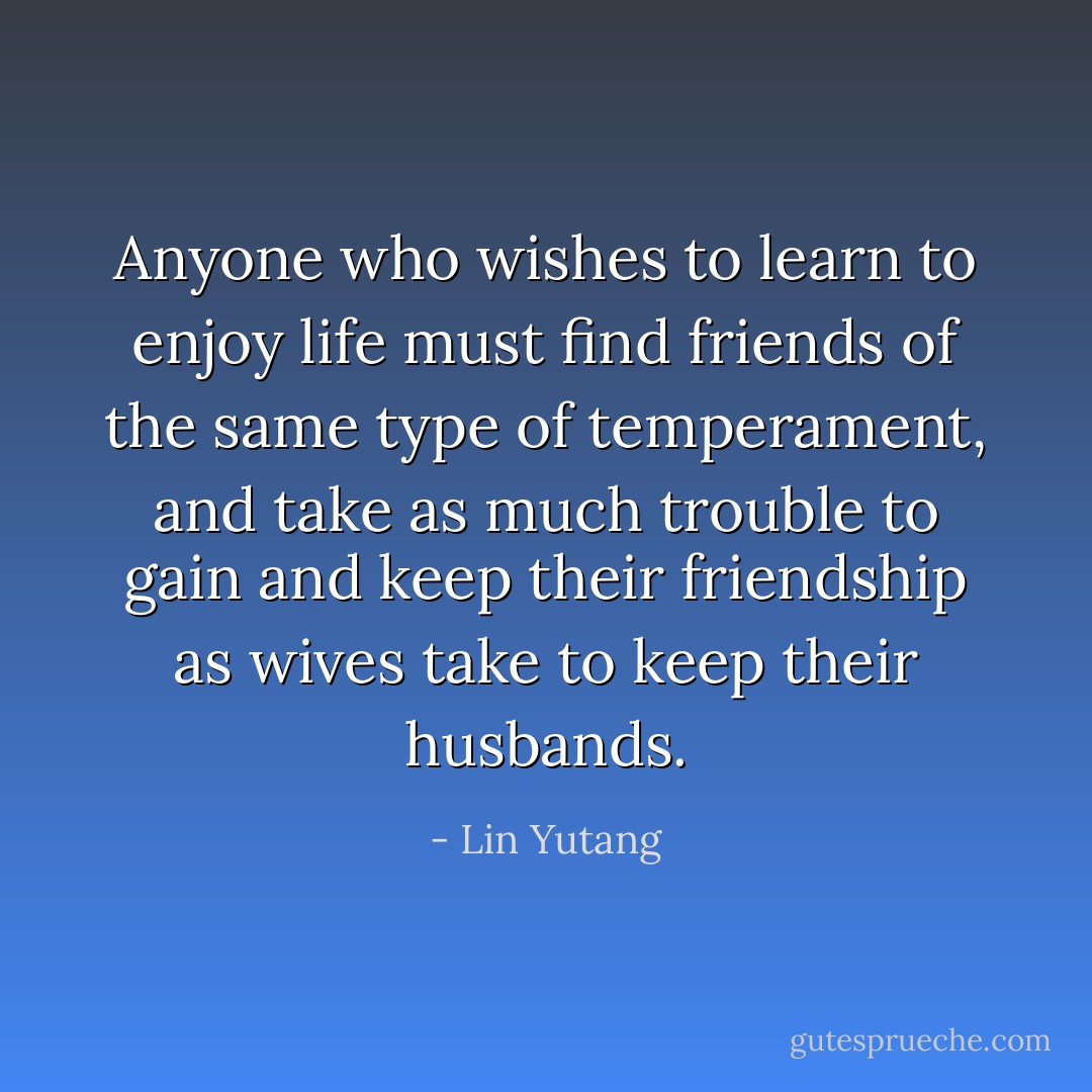 Anyone who wishes to learn to enjoy life must find friends of the same type of temperament, and take as much trouble to gain and keep their friendship as wives take to keep their husbands. - Lin Yutang