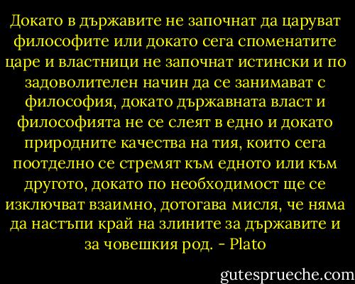 Докато в държавите не започнат да царуват философите или докато сега споменатите царе и властници не започнат истински и по задоволителен начин да се занимават с философия, докато държавната власт и философията не се слеят в едно и докато природните качества на тия, които сега поотделно се стремят към едното или към другото, докато по необходимост ще се изключват взаимно, дотогава мисля, че няма да настъпи край на злините за държавите и за човешкия род. - Plato
