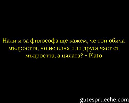 Нали и за философа ще кажем, че той обича мъдростта, но не една или друга част от мъдростта, а цялата? - Plato