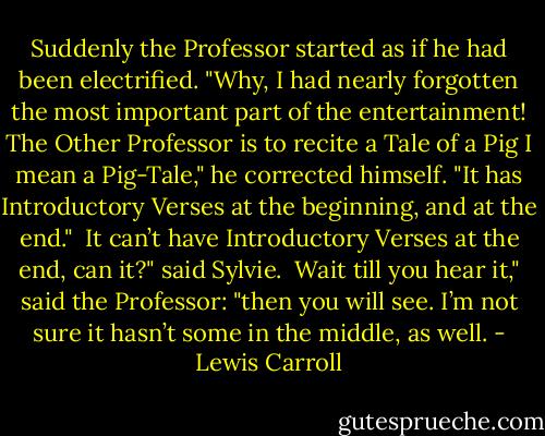 Suddenly the Professor started as if he had been electrified. "Why, I had nearly forgotten the most important part of the entertainment! The Other Professor is to recite a Tale of a Pig I mean a Pig-Tale," he corrected himself. "It has Introductory Verses at the beginning, and at the end."<br /><br />It can’t have Introductory Verses at the end, can it?" said Sylvie.<br /><br />Wait till you hear it," said the Professor: "then you will see. I’m not sure it hasn’t some in the middle, as well. - Lewis Carroll