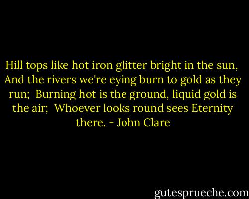 Hill tops like hot iron glitter bright in the sun, <br />And the rivers we're eying burn to gold as they run; <br />Burning hot is the ground, liquid gold is the air; <br />Whoever looks round sees Eternity there. - John Clare