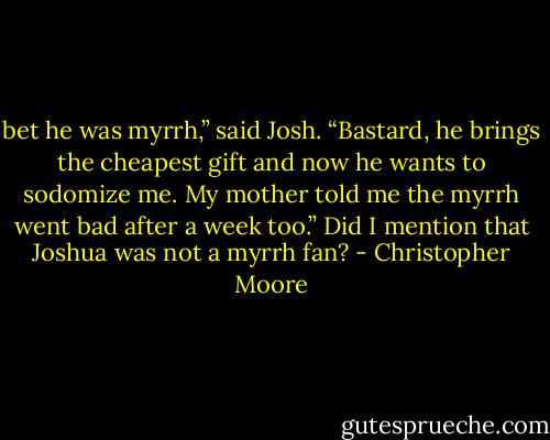 bet he was myrrh,” said Josh. “Bastard, he brings the cheapest gift and now he wants to sodomize me. My mother told me the myrrh went bad after a week too.” Did I mention that Joshua was not a myrrh fan? - Christopher Moore
