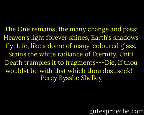 The One remains, the many change and pass; Heaven's light forever shines, Earth's shadows fly; Life, like a dome of many-coloured glass, Stains the white radiance of Eternity, Until Death tramples it to fragments---Die, If thou wouldst be with that which thou dost seek! - Percy Bysshe Shelley
