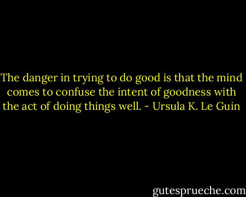 The danger in trying to do good is that the mind comes to confuse the intent of goodness with the act of doing things well. - Ursula K. Le Guin