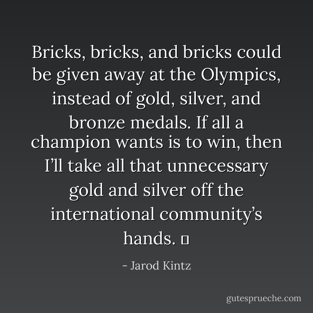 Bricks, bricks, and bricks could be given away at the Olympics, instead of gold, silver, and bronze medals. If all a champion wants is to win, then I’ll take all that unnecessary gold and silver off the international community’s hands.   - Jarod Kintz