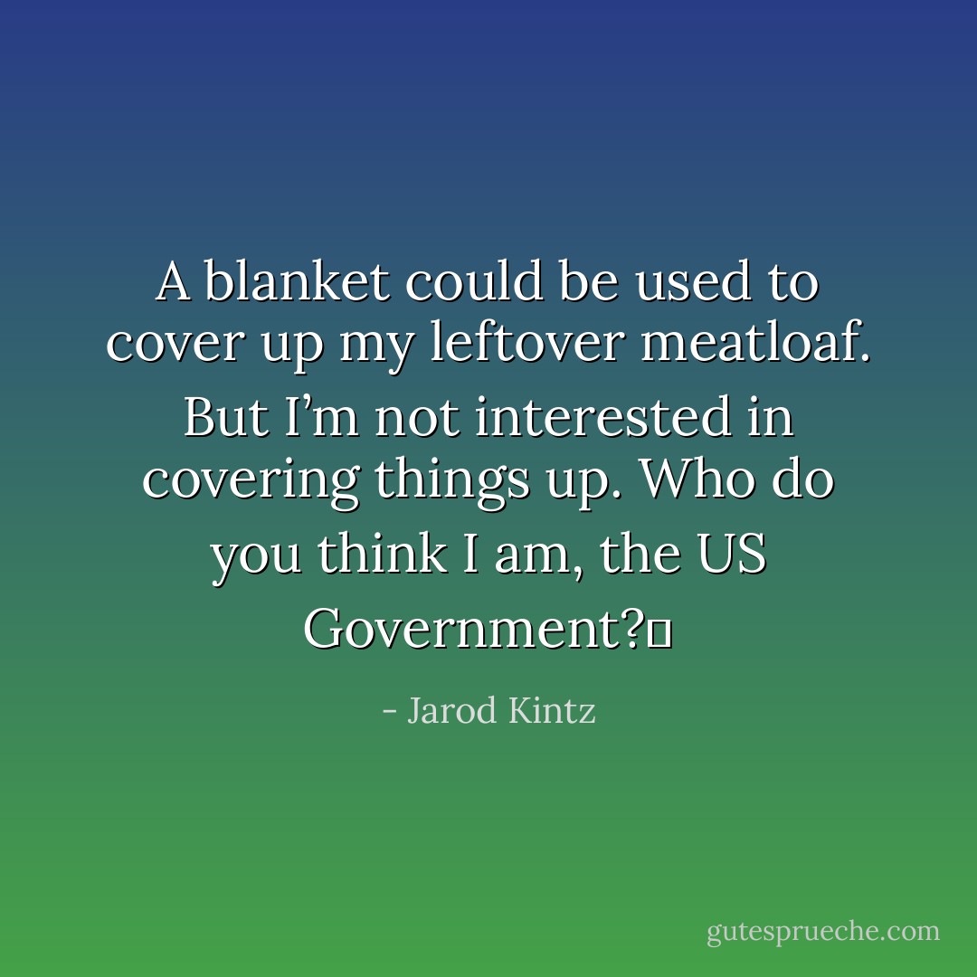 A blanket could be used to cover up my leftover meatloaf. But I’m not interested in covering things up. Who do you think I am, the US Government?  - Jarod Kintz