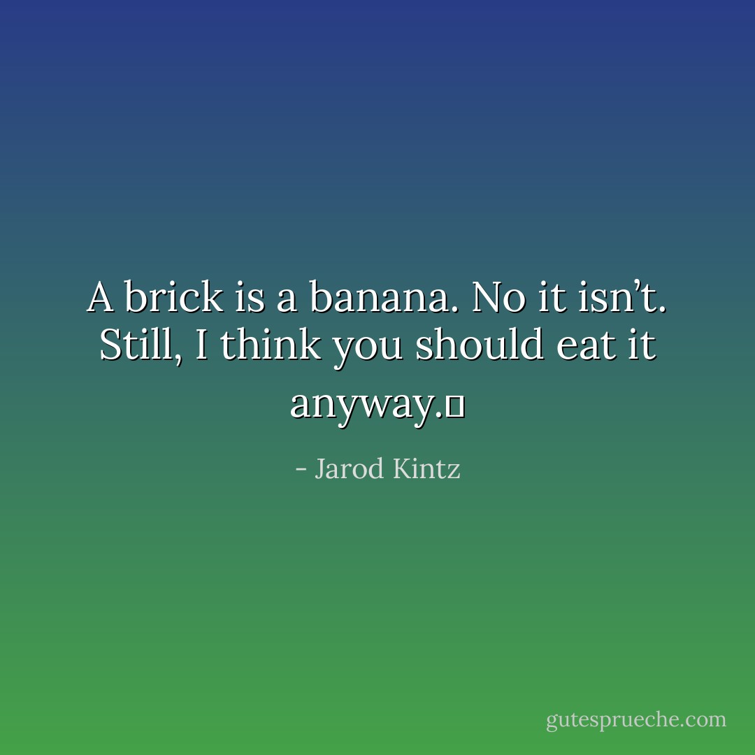 A brick is a banana. No it isn’t. Still, I think you should eat it anyway.  - Jarod Kintz