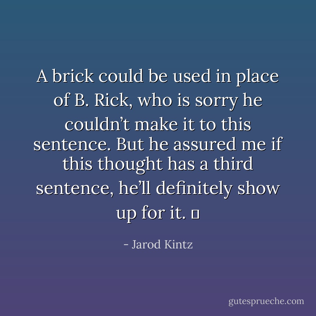 A brick could be used in place of B. Rick, who is sorry he couldn’t make it to this sentence. But he assured me if this thought has a third sentence, he’ll definitely show up for it.   - Jarod Kintz