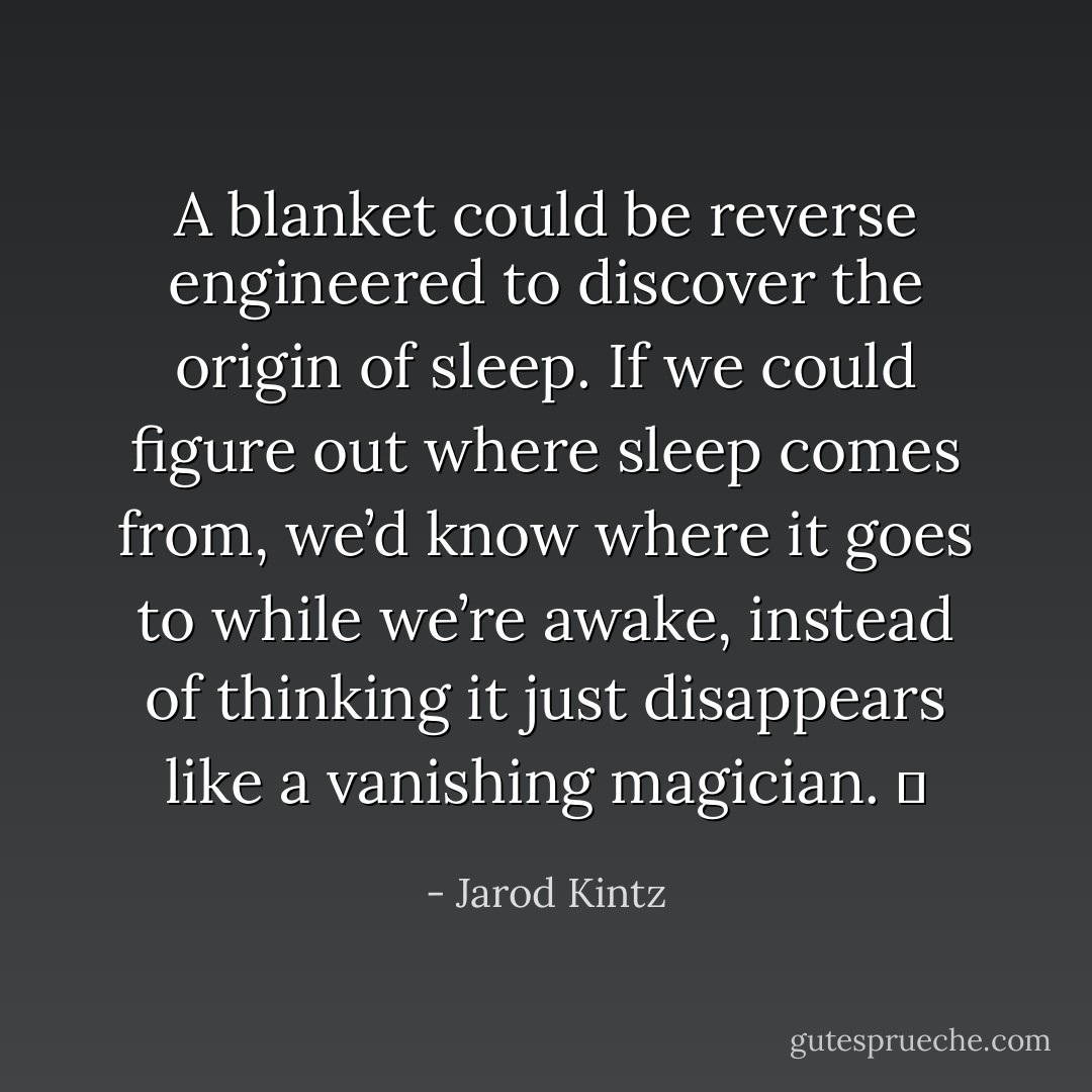 A blanket could be reverse engineered to discover the origin of sleep. If we could figure out where sleep comes from, we’d know where it goes to while we’re awake, instead of thinking it just disappears like a vanishing magician.   - Jarod Kintz