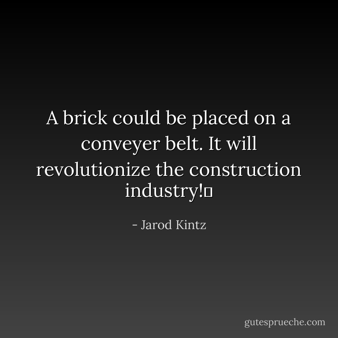 A brick could be placed on a conveyer belt. It will revolutionize the construction industry!  - Jarod Kintz