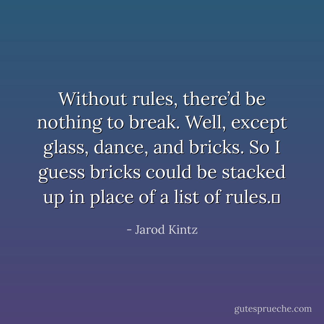 Without rules, there’d be nothing to break. Well, except glass, dance, and bricks. So I guess bricks could be stacked up in place of a list of rules.  - Jarod Kintz