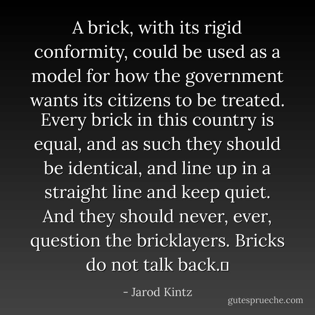 A brick, with its rigid conformity, could be used as a model for how the government wants its citizens to be treated. Every brick in this country is equal, and as such they should be identical, and line up in a straight line and keep quiet. And they should never, ever, question the bricklayers. Bricks do not talk back.  - Jarod Kintz