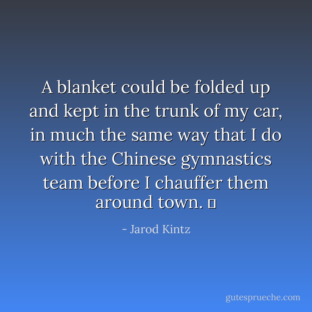 A blanket could be folded up and kept in the trunk of my car, in much the same way that I do with the Chinese gymnastics team before I chauffer them around town.   - Jarod Kintz