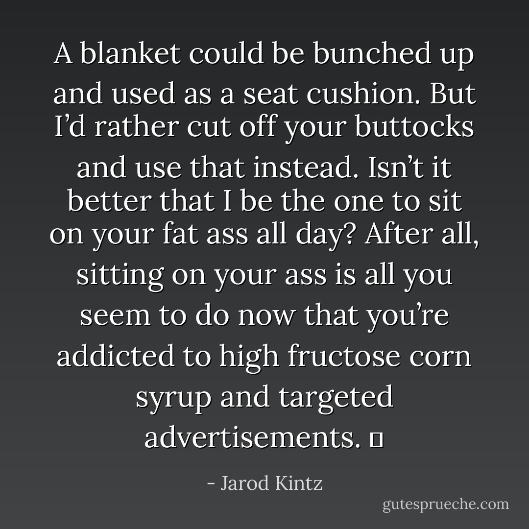 A blanket could be bunched up and used as a seat cushion. But I’d rather cut off your buttocks and use that instead. Isn’t it better that I be the one to sit on your fat ass all day? After all, sitting on your ass is all you seem to do now that you’re addicted to high fructose corn syrup and targeted advertisements.   - Jarod Kintz