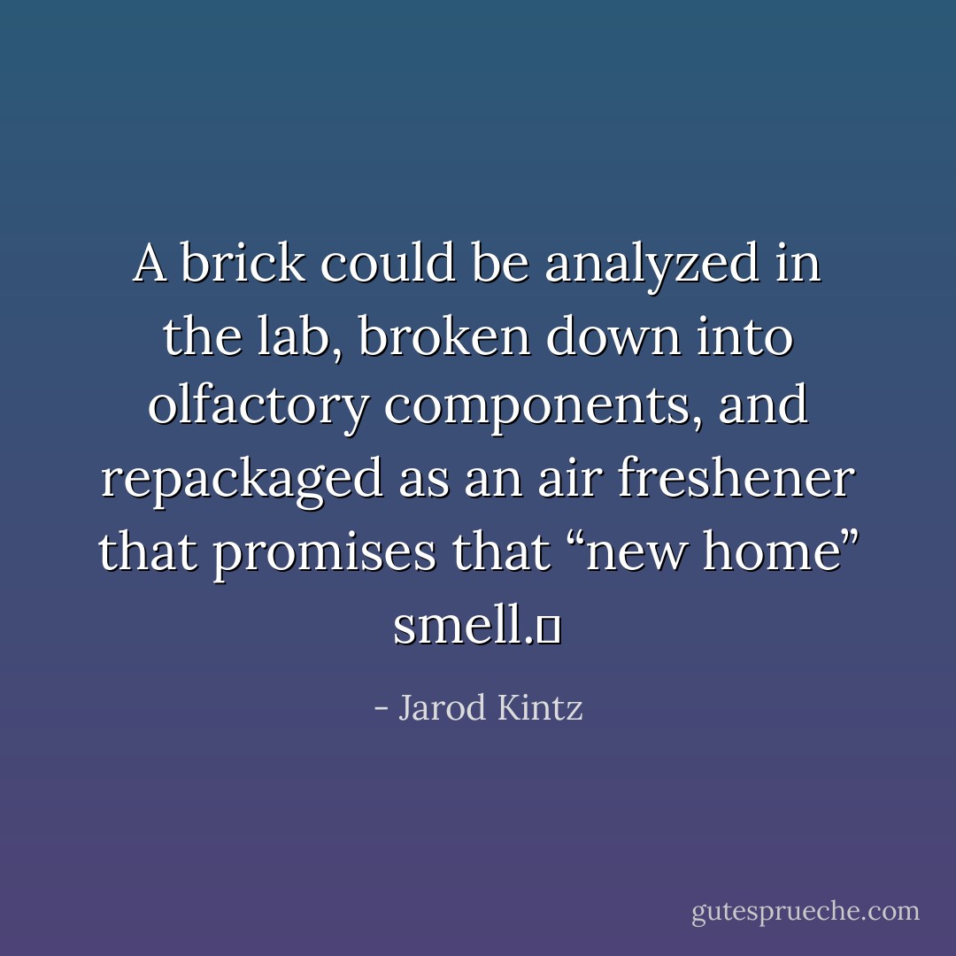 A brick could be analyzed in the lab, broken down into olfactory components, and repackaged as an air freshener that promises that “new home” smell.  - Jarod Kintz