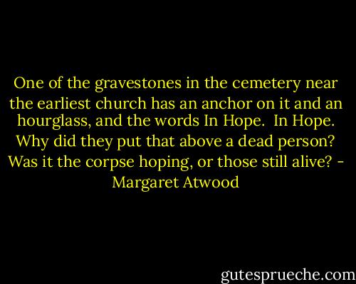 One of the gravestones in the cemetery near the earliest church has an anchor on it and an hourglass, and the words In Hope.<br /><br />In Hope. Why did they put that above a dead person? Was it the corpse hoping, or those still alive? - Margaret Atwood