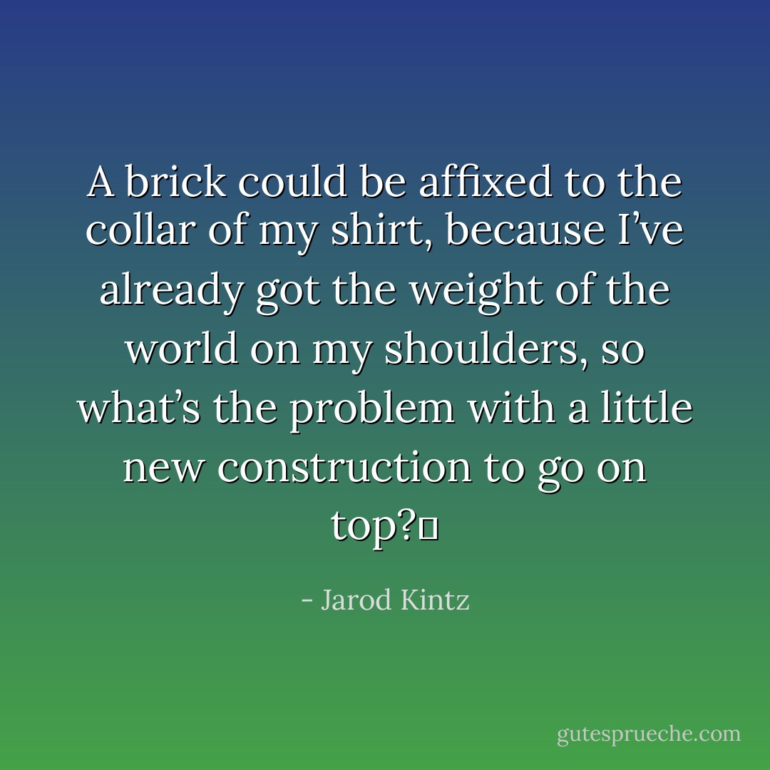 A brick could be affixed to the collar of my shirt, because I’ve already got the weight of the world on my shoulders, so what’s the problem with a little new construction to go on top?  - Jarod Kintz